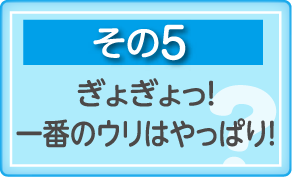 その5　ぎょぎょっ！一番のウリはやっぱり！