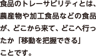 食品のトレーサビリティとは、農産物や加工食品などの食品が、どこから来て、どこへ行ったか「移動を把握できる」ことです。